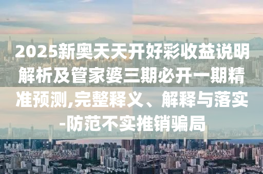 2025新奥天天开好彩收益说明解析及管家婆三期必开一期精准预测,完整释义、解释与落实-防范不实推销骗局